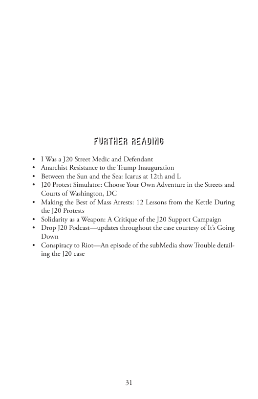 FURTHER HEADING  1Was 2] 20 Street Medic and Defendant  Anarchist Resistance to the Trump Inauguration  Between the Sun and the Sea: Icarus at 12th and L  J20 Protest Simulator: Choose Your Own Adventure in the Streets and Courts of Washington, DC  Making the Best of Mass Arrests: 12 Lessons from the Ketdle During the ]20 Protests  Solidarity as a Weapon: A Critique of the ]20 Support Campaign Drop ]20 Podcast—updates throughout the case courtesy of It Going Down  Conspiracy to Riot—An episode of the subMedia show Trouble detail- ing the ]20 case  31 